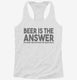 Beer is the Answer Funny Beer Drinkers white Womens Racerback Tank