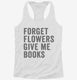 Forget Flowers Give Me Books white Womens Racerback Tank