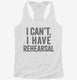 I Can't I Have Rehersal Funny Band Theater white Womens Racerback Tank
