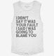 I Didn't Say It Was Your Fault I Said I Was Going to Blame You white Womens Muscle Tank