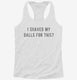 I Shaved My Balls For This white Womens Racerback Tank