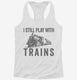 I Still Play With Trains white Womens Racerback Tank