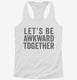 Let's Be Awkward Together white Womens Racerback Tank