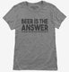 Beer is the Answer Funny Beer Drinkers grey Womens