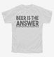 Beer is the Answer Funny Beer Drinkers white Youth Tee
