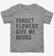 Forget Flowers Give Me Books grey Toddler Tee