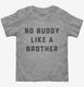 There's No Buddy Like A Brother grey Toddler Tee