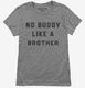 There's No Buddy Like A Brother grey Womens