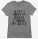 When I Think Of Books I Touch My Shelf grey Womens