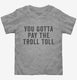 You Gotta Pay The Troll Toll grey Toddler Tee