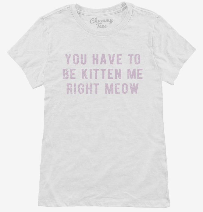 You Have To Be Kitten Me Right Meow T-Shirt